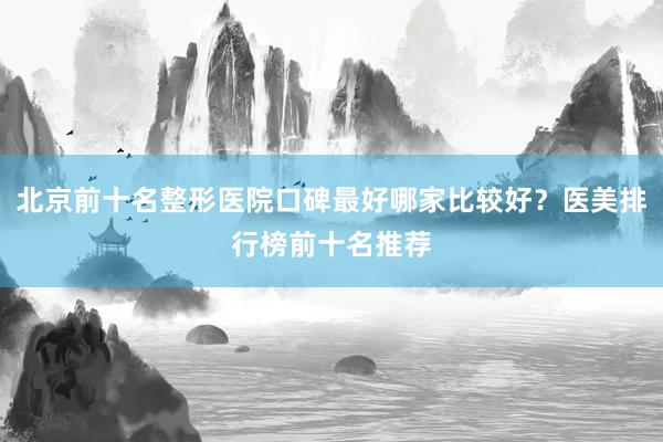 北京前十名整形医院口碑最好哪家比较好？医美排行榜前十名推荐