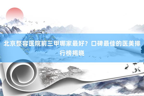 北京整容医院前三甲哪家最好？口碑最佳的医美排行榜揭晓
