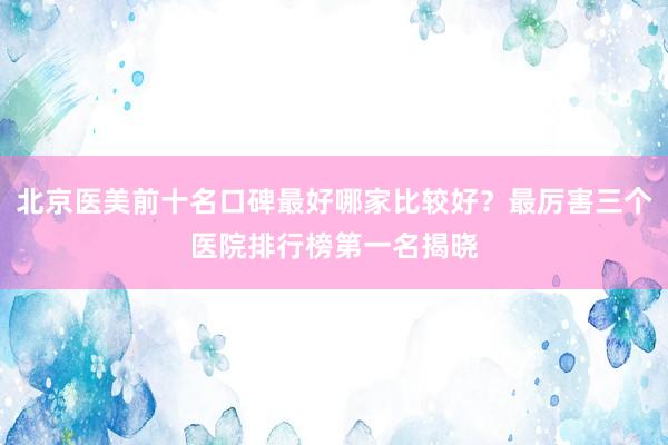 北京医美前十名口碑最好哪家比较好？最厉害三个医院排行榜第一名揭晓