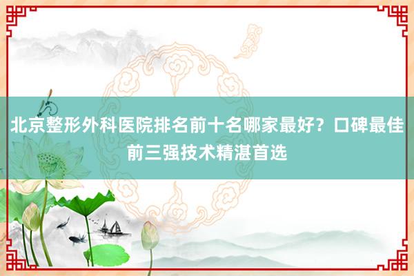 北京整形外科医院排名前十名哪家最好？口碑最佳前三强技术精湛首选