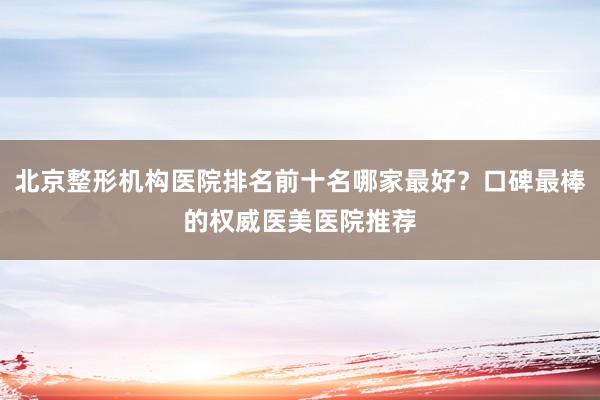 北京整形机构医院排名前十名哪家最好？口碑最棒的权威医美医院推荐