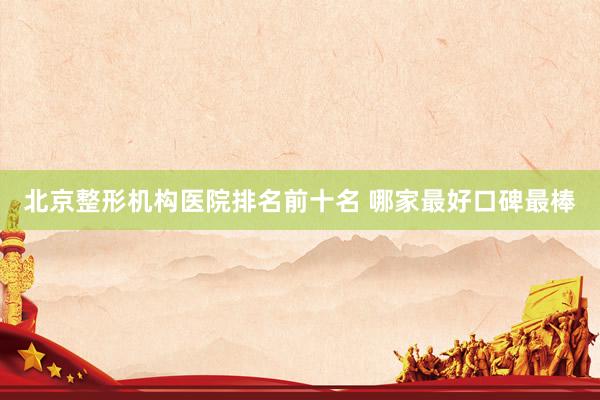 北京整形机构医院排名前十名 哪家最好口碑最棒