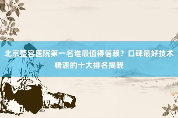 北京整容医院第一名谁最值得信赖？口碑最好技术精湛的十大排名揭晓