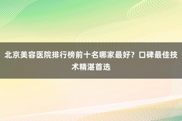 北京美容医院排行榜前十名哪家最好？口碑最佳技术精湛首选