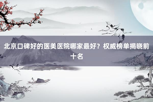 北京口碑好的医美医院哪家最好？权威榜单揭晓前十名
