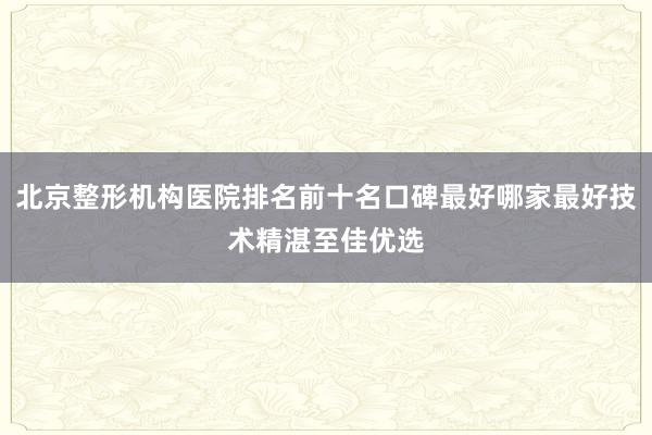北京整形机构医院排名前十名口碑最好哪家最好技术精湛至佳优选