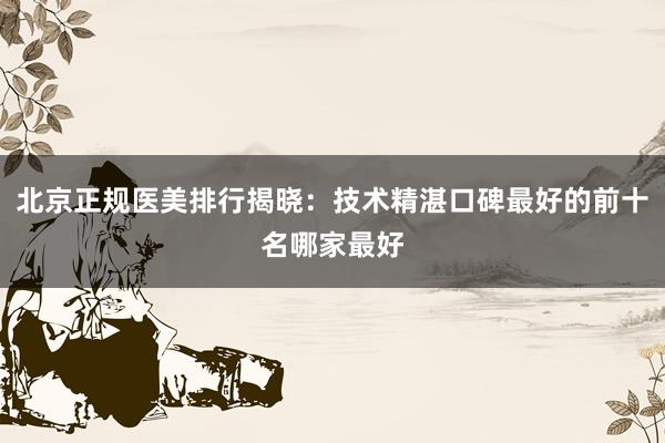 北京正规医美排行揭晓：技术精湛口碑最好的前十名哪家最好