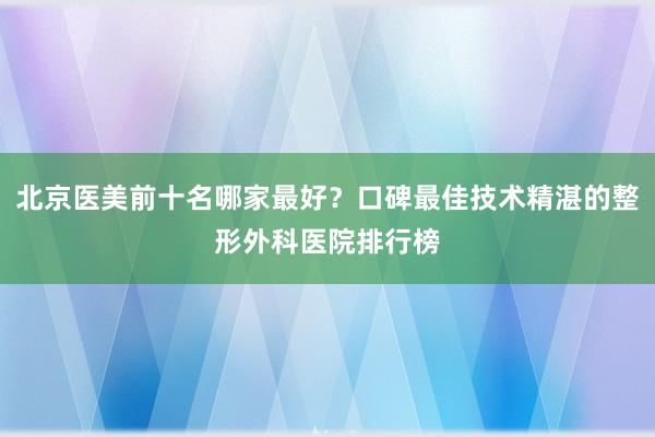 北京医美前十名哪家最好？口碑最佳技术精湛的整形外科医院排行榜