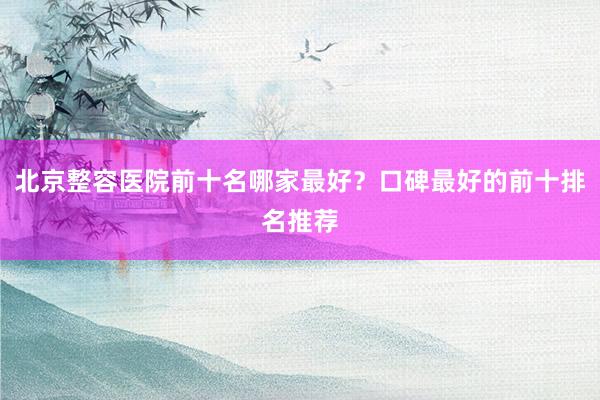 北京整容医院前十名哪家最好？口碑最好的前十排名推荐