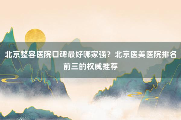 北京整容医院口碑最好哪家强？北京医美医院排名前三的权威推荐