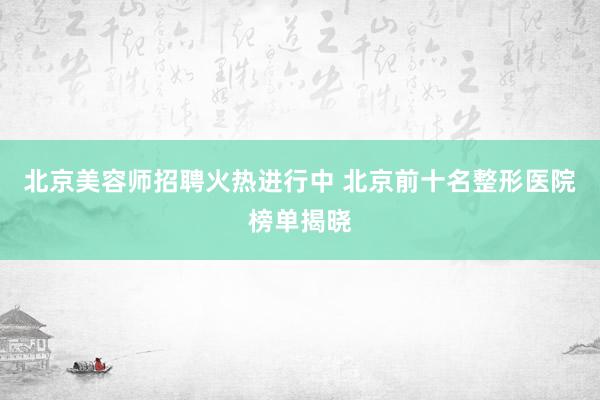 北京美容师招聘火热进行中 北京前十名整形医院榜单揭晓