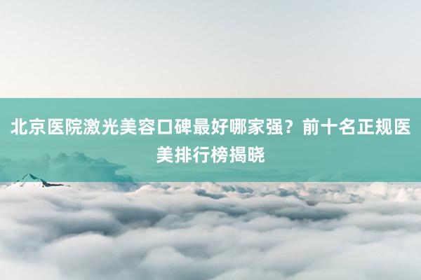 北京医院激光美容口碑最好哪家强？前十名正规医美排行榜揭晓