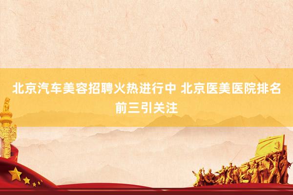 北京汽车美容招聘火热进行中 北京医美医院排名前三引关注