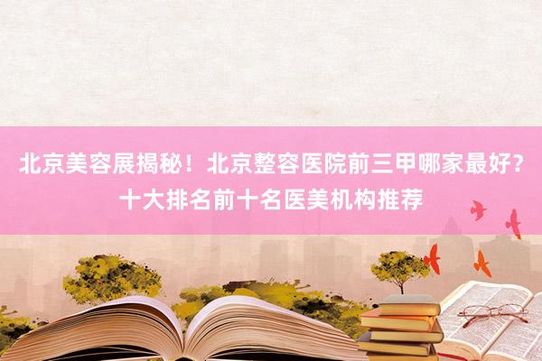 北京美容展揭秘！北京整容医院前三甲哪家最好？十大排名前十名医美机构推荐