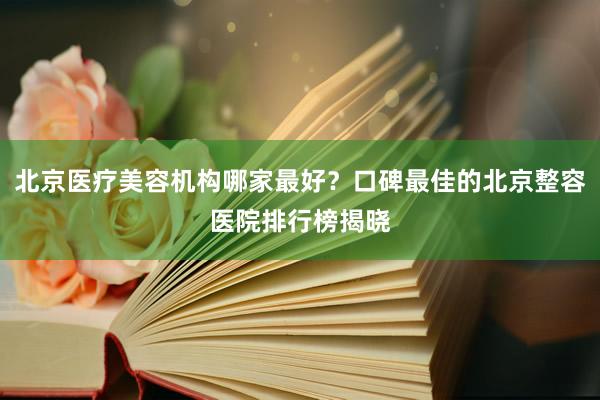 北京医疗美容机构哪家最好？口碑最佳的北京整容医院排行榜揭晓