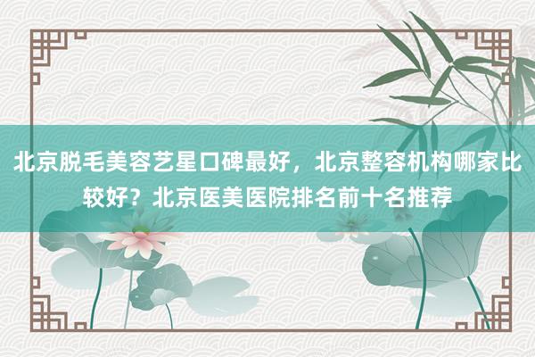 北京脱毛美容艺星口碑最好，北京整容机构哪家比较好？北京医美医院排名前十名推荐