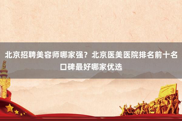 北京招聘美容师哪家强？北京医美医院排名前十名口碑最好哪家优选