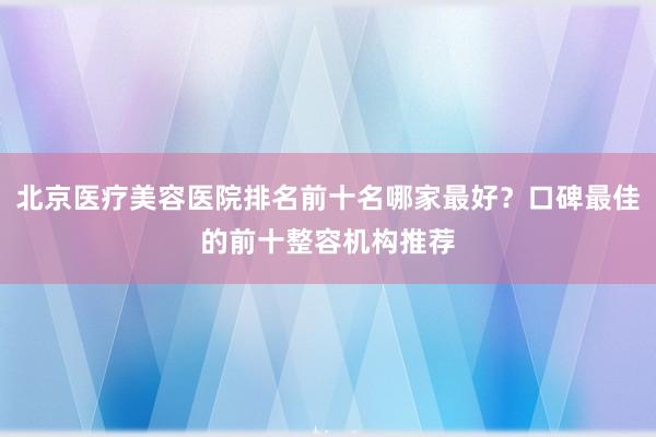北京医疗美容医院排名前十名哪家最好？口碑最佳的前十整容机构推荐
