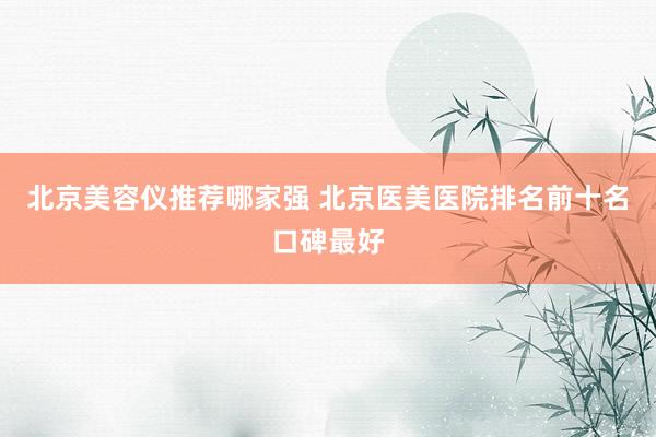 北京美容仪推荐哪家强 北京医美医院排名前十名口碑最好