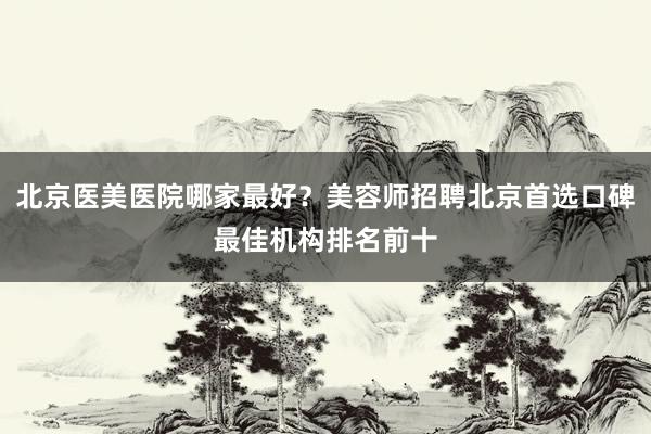 北京医美医院哪家最好？美容师招聘北京首选口碑最佳机构排名前十