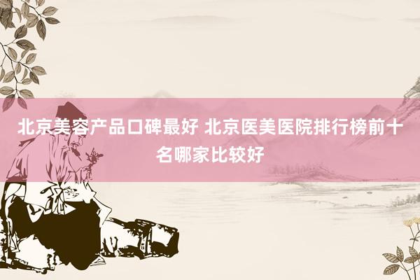 北京美容产品口碑最好 北京医美医院排行榜前十名哪家比较好