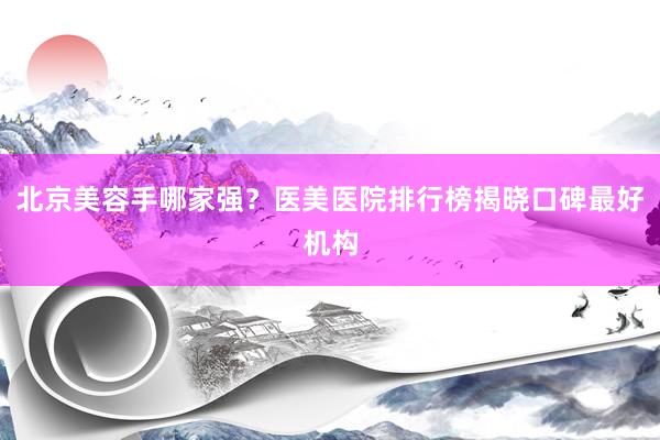 北京美容手哪家强？医美医院排行榜揭晓口碑最好机构
