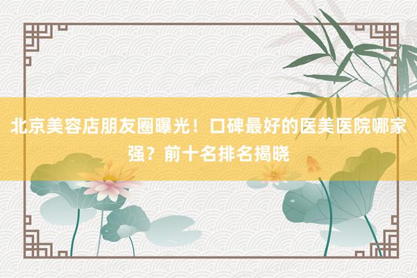 北京美容店朋友圈曝光！口碑最好的医美医院哪家强？前十名排名揭晓
