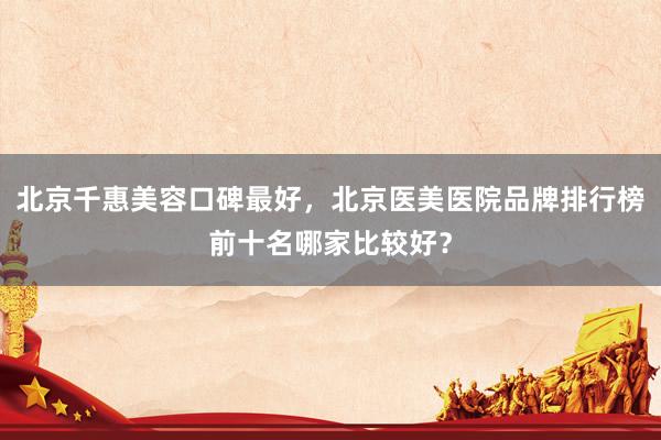 北京千惠美容口碑最好，北京医美医院品牌排行榜前十名哪家比较好？