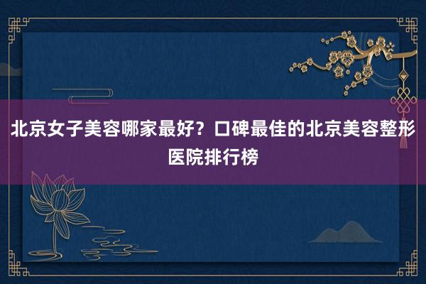 北京女子美容哪家最好？口碑最佳的北京美容整形医院排行榜