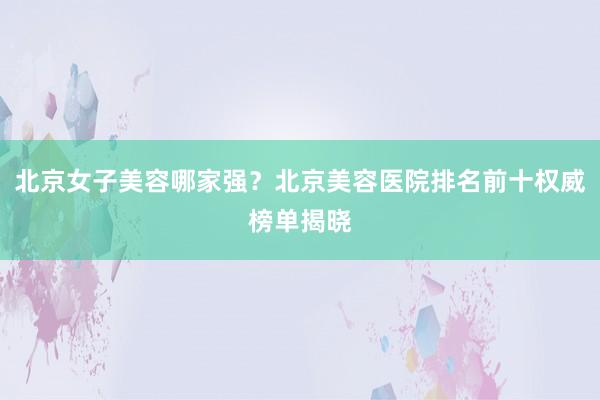 北京女子美容哪家强？北京美容医院排名前十权威榜单揭晓
