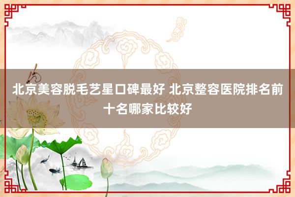 北京美容脱毛艺星口碑最好 北京整容医院排名前十名哪家比较好
