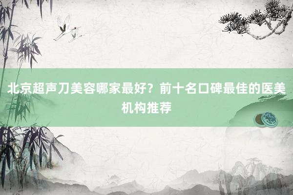 北京超声刀美容哪家最好？前十名口碑最佳的医美机构推荐
