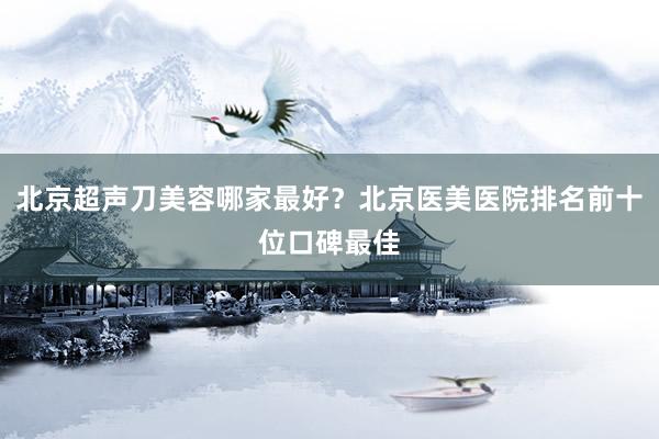 北京超声刀美容哪家最好？北京医美医院排名前十位口碑最佳