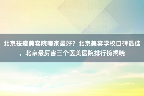 北京祛痘美容院哪家最好？北京美容学校口碑最佳，北京最厉害三个医美医院排行榜揭晓