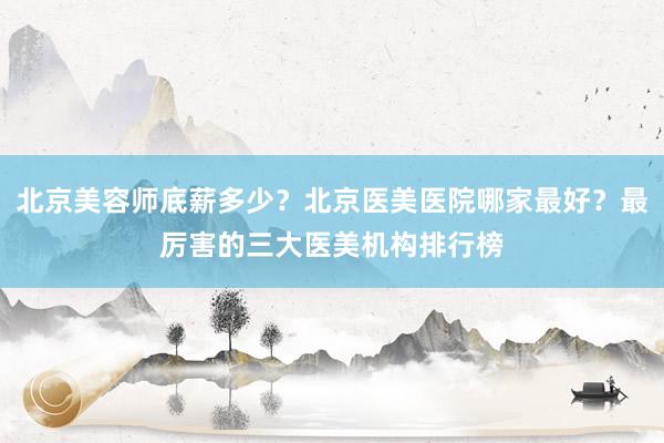 北京美容师底薪多少？北京医美医院哪家最好？最厉害的三大医美机构排行榜