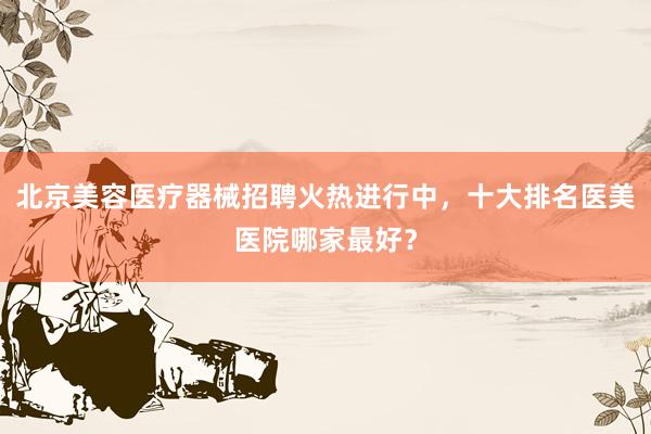 北京美容医疗器械招聘火热进行中，十大排名医美医院哪家最好？