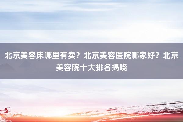北京美容床哪里有卖？北京美容医院哪家好？北京美容院十大排名揭晓