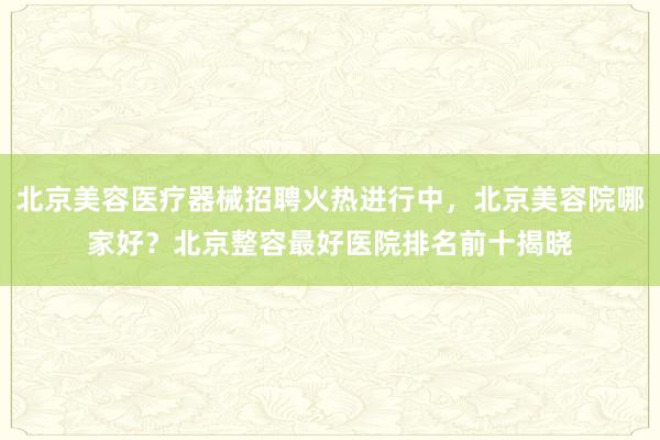 北京美容医疗器械招聘火热进行中，北京美容院哪家好？北京整容最好医院排名前十揭晓