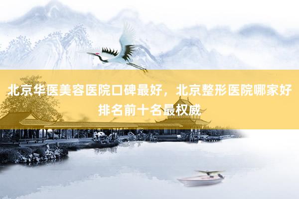 北京华医美容医院口碑最好，北京整形医院哪家好排名前十名最权威