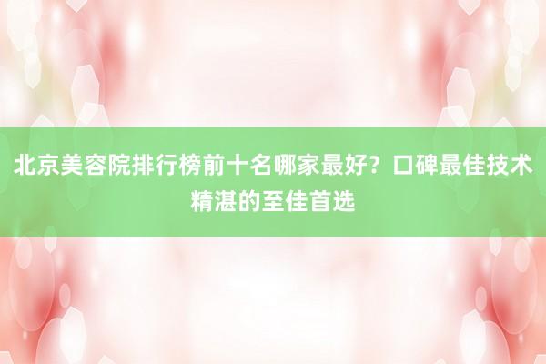 北京美容院排行榜前十名哪家最好？口碑最佳技术精湛的至佳首选