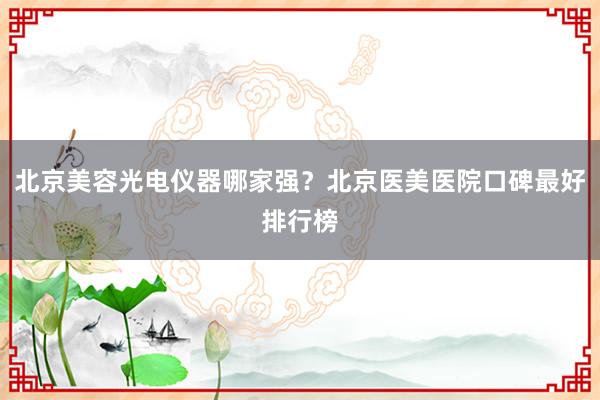 北京美容光电仪器哪家强？北京医美医院口碑最好排行榜