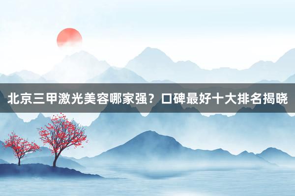 北京三甲激光美容哪家强？口碑最好十大排名揭晓