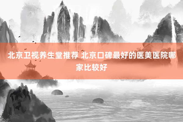 北京卫视养生堂推荐 北京口碑最好的医美医院哪家比较好