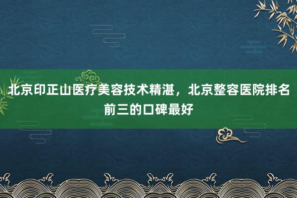 北京印正山医疗美容技术精湛，北京整容医院排名前三的口碑最好