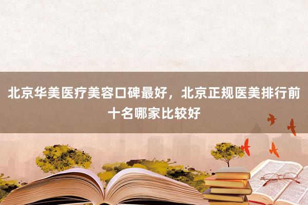 北京华美医疗美容口碑最好，北京正规医美排行前十名哪家比较好