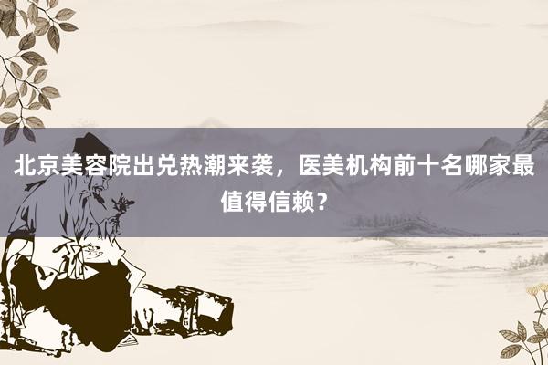 北京美容院出兑热潮来袭，医美机构前十名哪家最值得信赖？