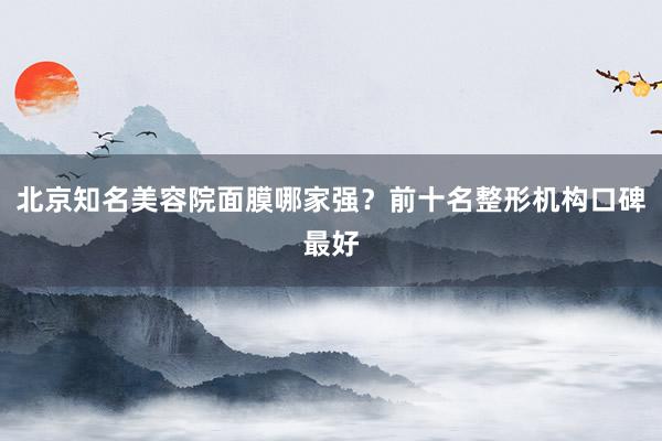 北京知名美容院面膜哪家强？前十名整形机构口碑最好