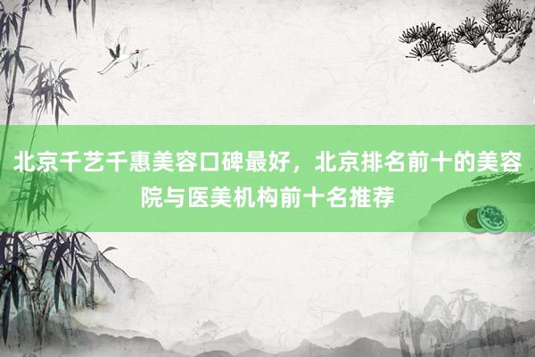 北京千艺千惠美容口碑最好，北京排名前十的美容院与医美机构前十名推荐