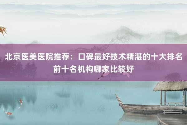 北京医美医院推荐：口碑最好技术精湛的十大排名前十名机构哪家比较好