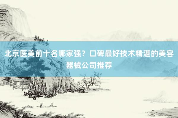 北京医美前十名哪家强？口碑最好技术精湛的美容器械公司推荐